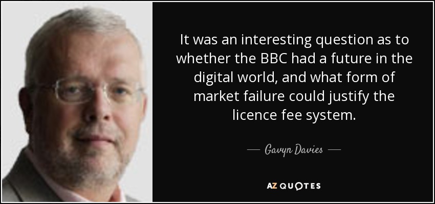 It was an interesting question as to whether the BBC had a future in the digital world, and what form of market failure could justify the licence fee system. - Gavyn Davies