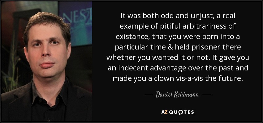 It was both odd and unjust, a real example of pitiful arbitrariness of existance, that you were born into a particular time & held prisoner there whether you wanted it or not. It gave you an indecent advantage over the past and made you a clown vis-a-vis the future. - Daniel Kehlmann
