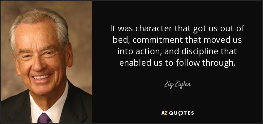 It was character that got us out of bed, commitment that moved us into action, and discipline that enabled us to follow through. - Zig Ziglar