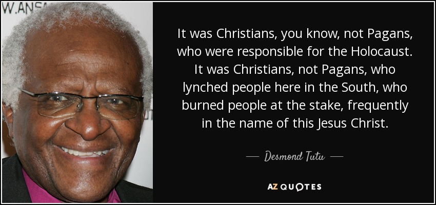 It was Christians, you know, not Pagans, who were responsible for the Holocaust. It was Christians, not Pagans, who lynched people here in the South, who burned people at the stake, frequently in the name of this Jesus Christ. - Desmond Tutu