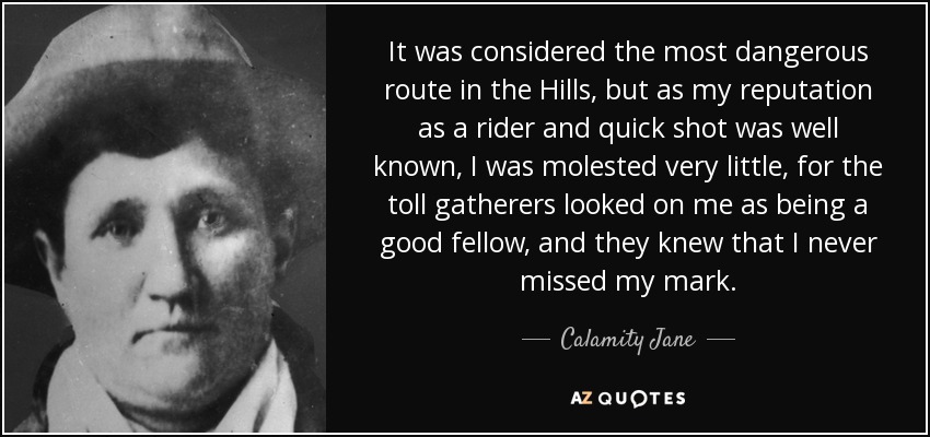 It was considered the most dangerous route in the Hills, but as my reputation as a rider and quick shot was well known, I was molested very little, for the toll gatherers looked on me as being a good fellow, and they knew that I never missed my mark. - Calamity Jane