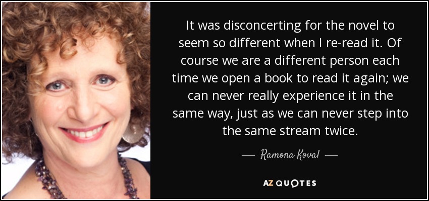 It was disconcerting for the novel to seem so different when I re-read it. Of course we are a different person each time we open a book to read it again; we can never really experience it in the same way, just as we can never step into the same stream twice. - Ramona Koval