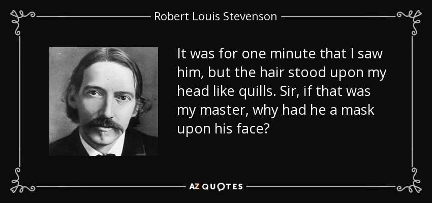 It was for one minute that I saw him, but the hair stood upon my head like quills. Sir, if that was my master, why had he a mask upon his face? - Robert Louis Stevenson