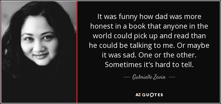 It was funny how dad was more honest in a book that anyone in the world could pick up and read than he could be talking to me. Or maybe it was sad. One or the other. Sometimes it’s hard to tell. - Gabrielle Zevin