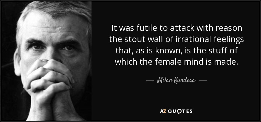 It was futile to attack with reason the stout wall of irrational feelings that, as is known, is the stuff of which the female mind is made. - Milan Kundera