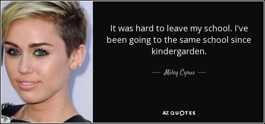 It was hard to leave my school. I've been going to the same school since kindergarden. - Miley Cyrus