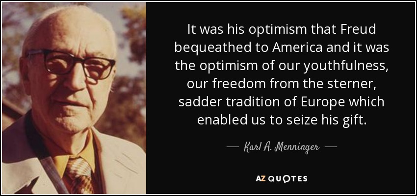 It was his optimism that Freud bequeathed to America and it was the optimism of our youthfulness, our freedom from the sterner, sadder tradition of Europe which enabled us to seize his gift. - Karl A. Menninger