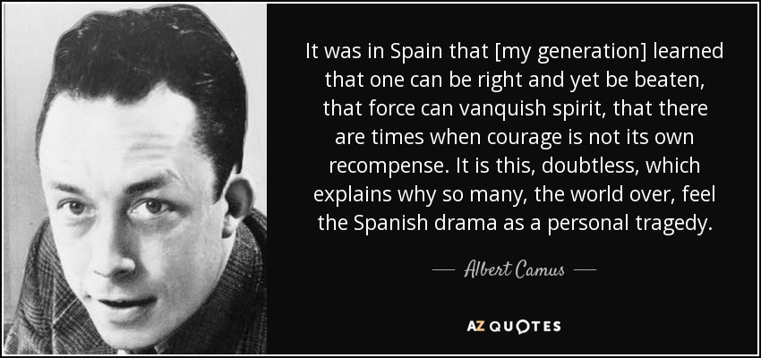 It was in Spain that [my generation] learned that one can be right and yet be beaten, that force can vanquish spirit, that there are times when courage is not its own recompense. It is this, doubtless, which explains why so many, the world over, feel the Spanish drama as a personal tragedy. - Albert Camus