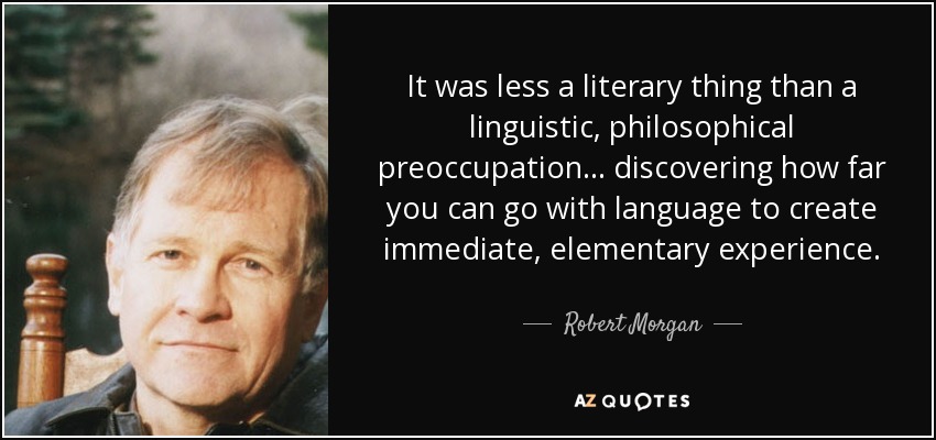 It was less a literary thing than a linguistic, philosophical preoccupation... discovering how far you can go with language to create immediate, elementary experience. - Robert Morgan