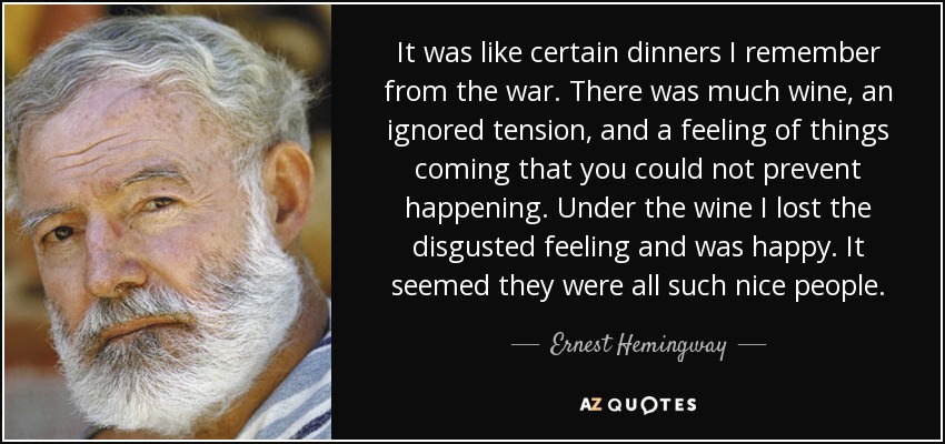 It was like certain dinners I remember from the war. There was much wine, an ignored tension, and a feeling of things coming that you could not prevent happening. Under the wine I lost the disgusted feeling and was happy. It seemed they were all such nice people. - Ernest Hemingway