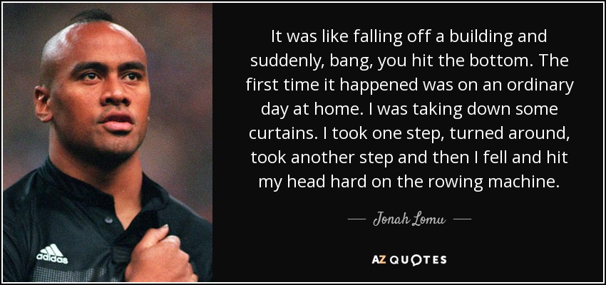 It was like falling off a building and suddenly, bang, you hit the bottom. The first time it happened was on an ordinary day at home. I was taking down some curtains. I took one step, turned around, took another step and then I fell and hit my head hard on the rowing machine. - Jonah Lomu