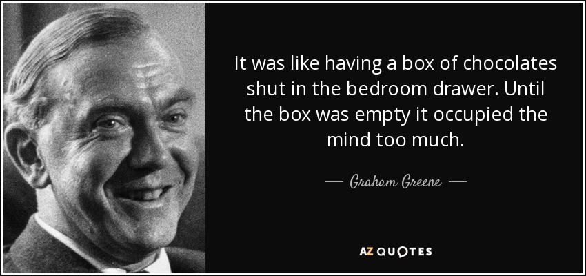 It was like having a box of chocolates shut in the bedroom drawer. Until the box was empty it occupied the mind too much. - Graham Greene