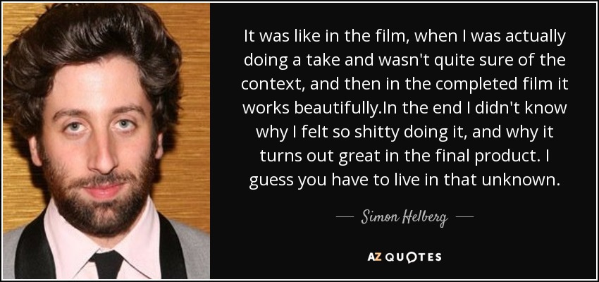 It was like in the film, when I was actually doing a take and wasn't quite sure of the context, and then in the completed film it works beautifully.In the end I didn't know why I felt so shitty doing it, and why it turns out great in the final product. I guess you have to live in that unknown. - Simon Helberg