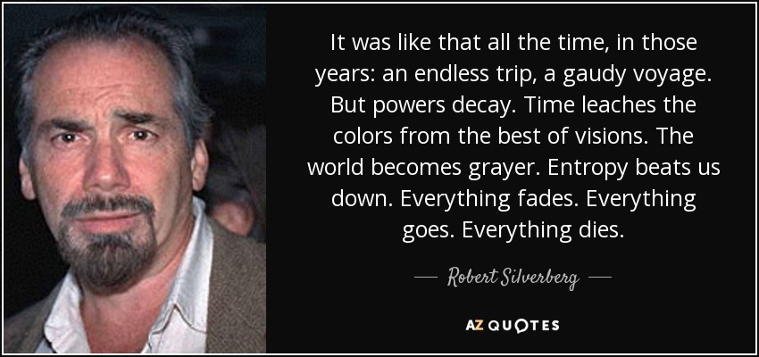 It was like that all the time, in those years: an endless trip, a gaudy voyage. But powers decay. Time leaches the colors from the best of visions. The world becomes grayer. Entropy beats us down. Everything fades. Everything goes. Everything dies. - Robert Silverberg