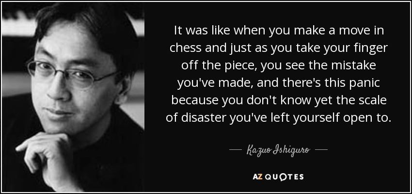 It was like when you make a move in chess and just as you take your finger off the piece, you see the mistake you've made, and there's this panic because you don't know yet the scale of disaster you've left yourself open to. - Kazuo Ishiguro