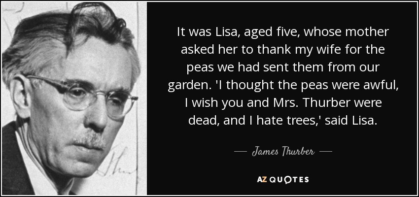 It was Lisa, aged five, whose mother asked her to thank my wife for the peas we had sent them from our garden. 'I thought the peas were awful, I wish you and Mrs. Thurber were dead, and I hate trees,' said Lisa. - James Thurber