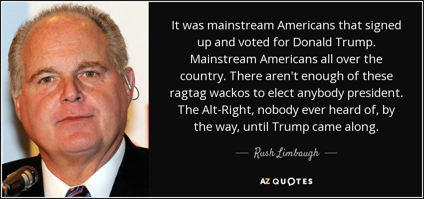 It was mainstream Americans that signed up and voted for Donald Trump. Mainstream Americans all over the country. There aren't enough of these ragtag wackos to elect anybody president. The Alt-Right, nobody ever heard of, by the way, until Trump came along. - Rush Limbaugh