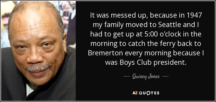 It was messed up, because in 1947 my family moved to Seattle and I had to get up at 5:00 o'clock in the morning to catch the ferry back to Bremerton every morning because I was Boys Club president. - Quincy Jones