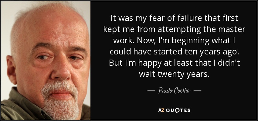 It was my fear of failure that first kept me from attempting the master work. Now, I'm beginning what I could have started ten years ago. But I'm happy at least that I didn't wait twenty years. - Paulo Coelho