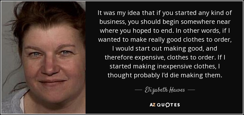 It was my idea that if you started any kind of business, you should begin somewhere near where you hoped to end. In other words, if I wanted to make really good clothes to order, I would start out making good, and therefore expensive, clothes to order. If I started making inexpensive clothes, I thought probably I'd die making them. - Elizabeth Hawes