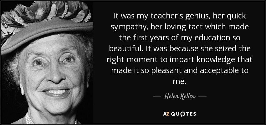 It was my teacher's genius, her quick sympathy, her loving tact which made the first years of my education so beautiful. It was because she seized the right moment to impart knowledge that made it so pleasant and acceptable to me. - Helen Keller