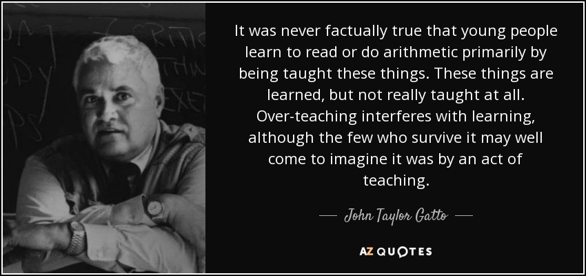 It was never factually true that young people learn to read or do arithmetic primarily by being taught these things. These things are learned, but not really taught at all. Over-teaching interferes with learning, although the few who survive it may well come to imagine it was by an act of teaching. - John Taylor Gatto