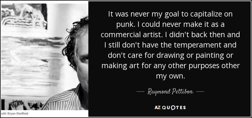 It was never my goal to capitalize on punk. I could never make it as a commercial artist. I didn't back then and I still don't have the temperament and don't care for drawing or painting or making art for any other purposes other my own. - Raymond Pettibon