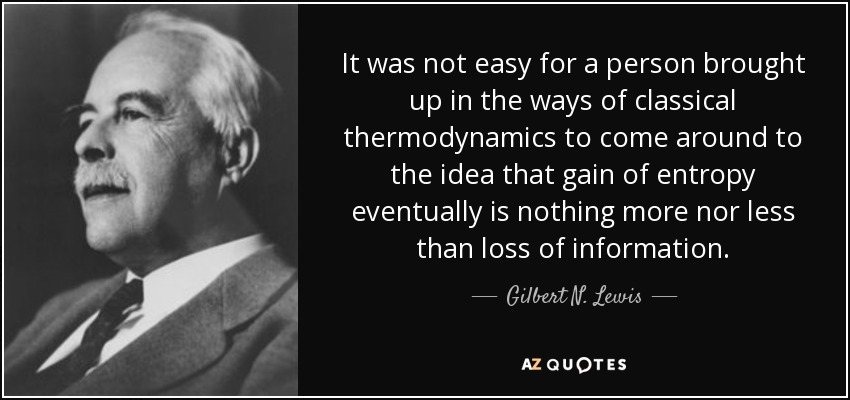 It was not easy for a person brought up in the ways of classical thermodynamics to come around to the idea that gain of entropy eventually is nothing more nor less than loss of information. - Gilbert N. Lewis