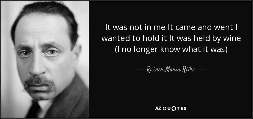 It was not in me It came and went I wanted to hold it It was held by wine (I no longer know what it was) - Rainer Maria Rilke