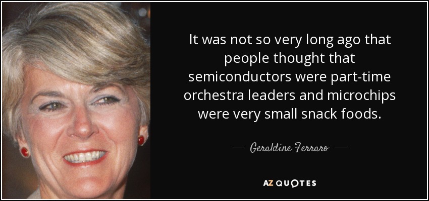 It was not so very long ago that people thought that semiconductors were part-time orchestra leaders and microchips were very small snack foods. - Geraldine Ferraro