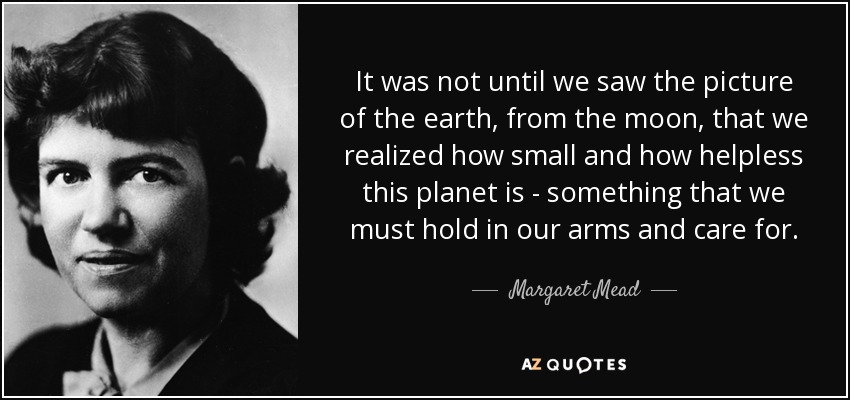 It was not until we saw the picture of the earth, from the moon, that we realized how small and how helpless this planet is - something that we must hold in our arms and care for. - Margaret Mead