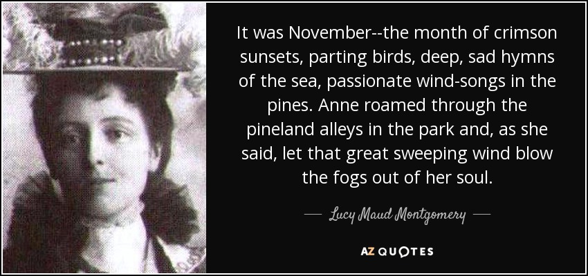 It was November--the month of crimson sunsets, parting birds, deep, sad hymns of the sea, passionate wind-songs in the pines. Anne roamed through the pineland alleys in the park and, as she said, let that great sweeping wind blow the fogs out of her soul. - Lucy Maud Montgomery