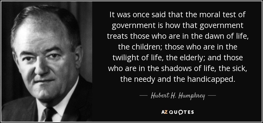 It was once said that the moral test of government is how that government treats those who are in the dawn of life, the children; those who are in the twilight of life, the elderly; and those who are in the shadows of life, the sick, the needy and the handicapped. - Hubert H. Humphrey