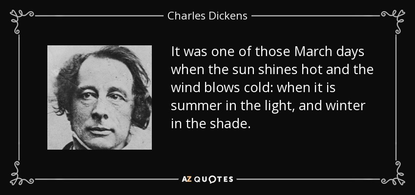 It was one of those March days when the sun shines hot and the wind blows cold: when it is summer in the light, and winter in the shade. - Charles Dickens