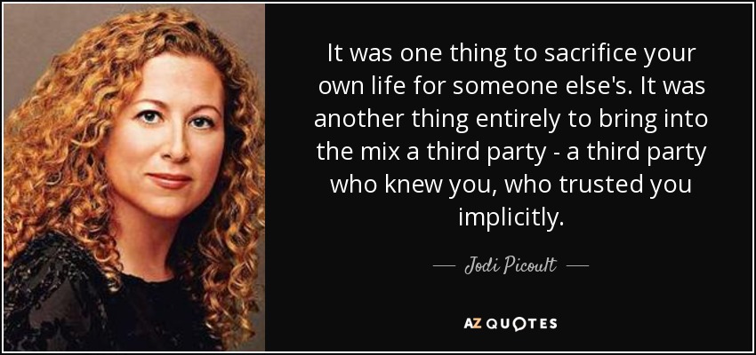 It was one thing to sacrifice your own life for someone else's. It was another thing entirely to bring into the mix a third party - a third party who knew you, who trusted you implicitly. - Jodi Picoult