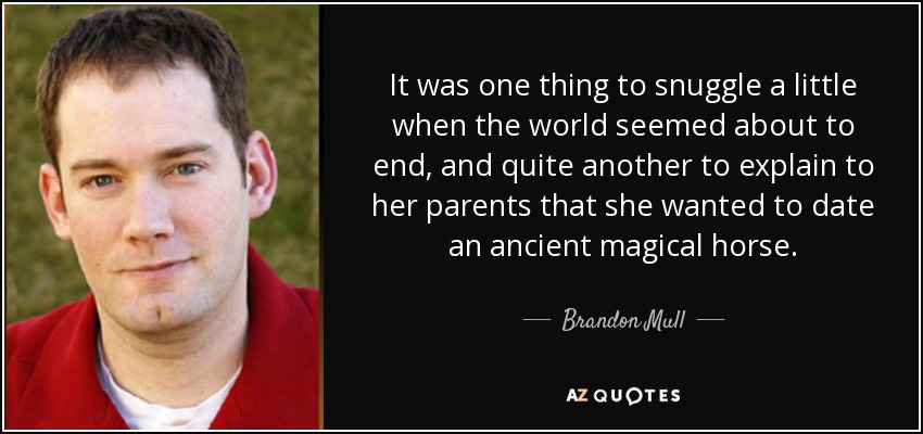 It was one thing to snuggle a little when the world seemed about to end, and quite another to explain to her parents that she wanted to date an ancient magical horse. - Brandon Mull