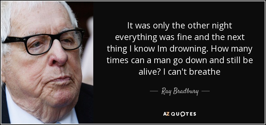 It was only the other night everything was fine and the next thing I know Im drowning. How many times can a man go down and still be alive? I can't breathe - Ray Bradbury