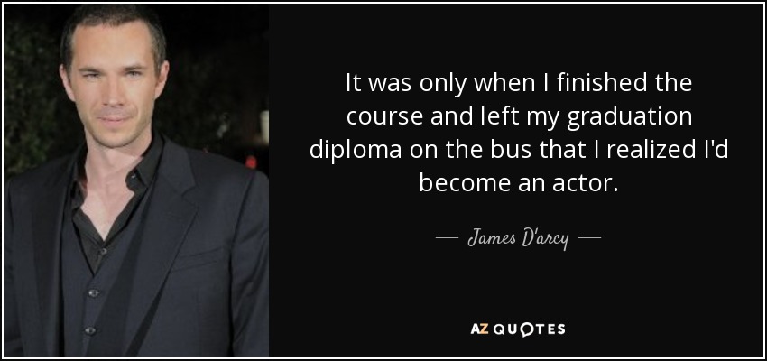 It was only when I finished the course and left my graduation diploma on the bus that I realized I'd become an actor. - James D'arcy