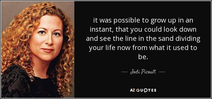 it was possible to grow up in an instant, that you could look down and see the line in the sand dividing your life now from what it used to be. - Jodi Picoult