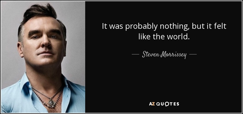 It was probably nothing, but it felt like the world. - Steven Morrissey