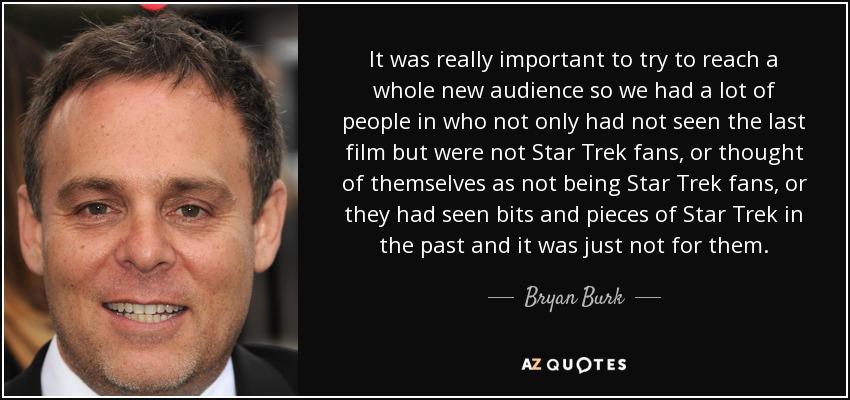 It was really important to try to reach a whole new audience so we had a lot of people in who not only had not seen the last film but were not Star Trek fans, or thought of themselves as not being Star Trek fans, or they had seen bits and pieces of Star Trek in the past and it was just not for them. - Bryan Burk