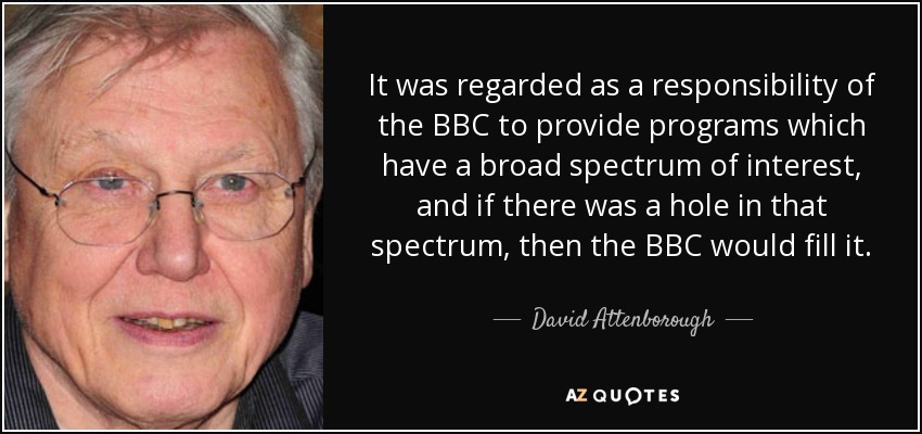 It was regarded as a responsibility of the BBC to provide programs which have a broad spectrum of interest, and if there was a hole in that spectrum, then the BBC would fill it. - David Attenborough