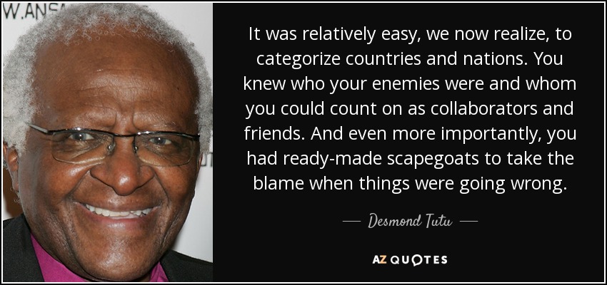 It was relatively easy, we now realize, to categorize countries and nations. You knew who your enemies were and whom you could count on as collaborators and friends. And even more importantly, you had ready-made scapegoats to take the blame when things were going wrong. - Desmond Tutu