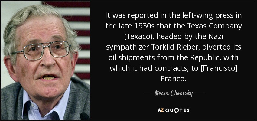 It was reported in the left-wing press in the late 1930s that the Texas Company (Texaco), headed by the Nazi sympathizer Torkild Rieber, diverted its oil shipments from the Republic, with which it had contracts, to [Francisco] Franco. - Noam Chomsky
