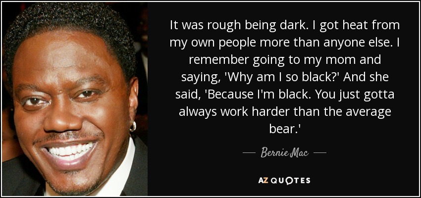 It was rough being dark. I got heat from my own people more than anyone else. I remember going to my mom and saying, 'Why am I so black?' And she said, 'Because I'm black. You just gotta always work harder than the average bear.' - Bernie Mac