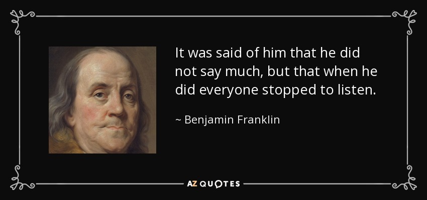 It was said of him that he did not say much, but that when he did everyone stopped to listen. - Benjamin Franklin