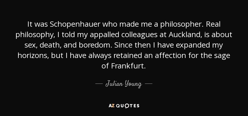 It was Schopenhauer who made me a philosopher. Real philosophy, I told my appalled colleagues at Auckland, is about sex, death, and boredom. Since then I have expanded my horizons, but I have always retained an affection for the sage of Frankfurt. - Julian Young