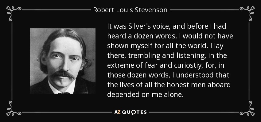 It was Silver's voice, and before I had heard a dozen words, I would not have shown myself for all the world. I lay there, trembling and listening, in the extreme of fear and curiostiy, for, in those dozen words, I understood that the lives of all the honest men aboard depended on me alone. - Robert Louis Stevenson