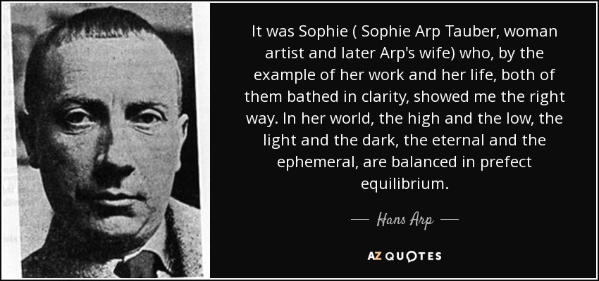 It was Sophie ( Sophie Arp Tauber, woman artist and later Arp's wife) who, by the example of her work and her life, both of them bathed in clarity, showed me the right way. In her world, the high and the low, the light and the dark, the eternal and the ephemeral, are balanced in prefect equilibrium. - Hans Arp