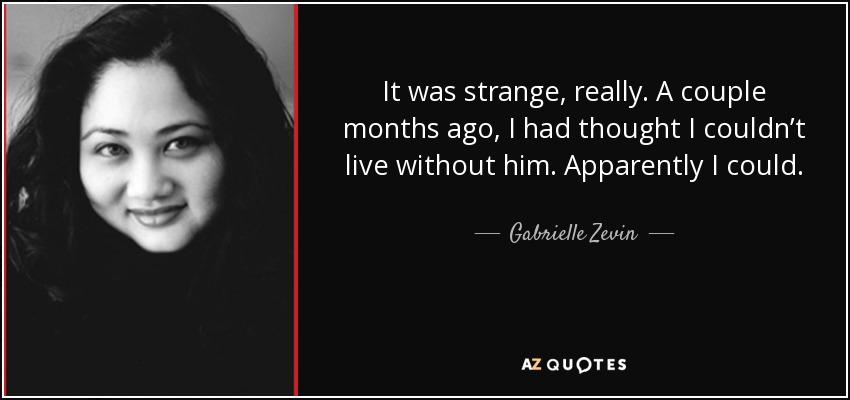 It was strange, really. A couple months ago, I had thought I couldn’t live without him. Apparently I could. - Gabrielle Zevin